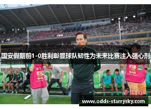 国安假期前1-0胜利彰显球队韧性为未来比赛注入强心剂